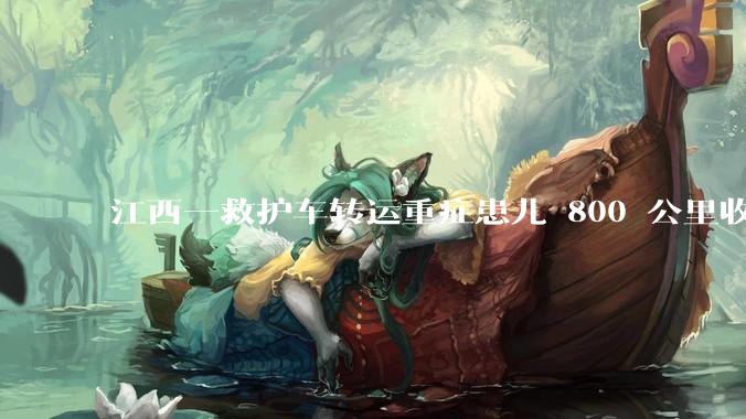 江西一救护车转运重症患儿 800 公里收 28000 元遭质疑，争议点是什么？哪些信息值得关注？