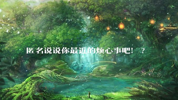 匿名说说你最近的烦心事吧！?