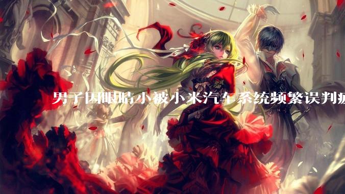 男子因眼睛小被小米汽车系统频繁误判疲劳驾驶，一路提醒20多次，这是智能汽车通病吗？怎么解决该 bug？